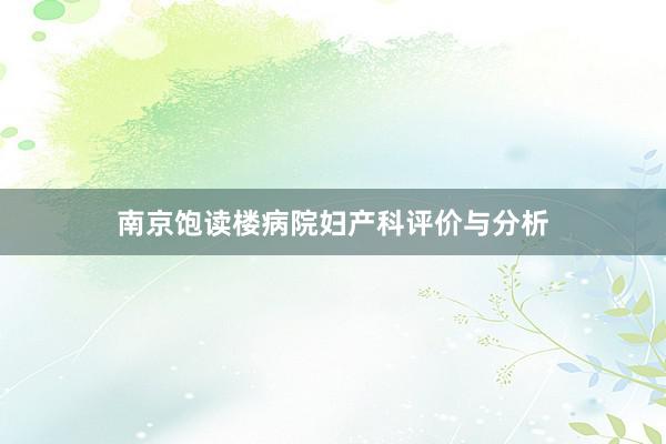 南京饱读楼病院妇产科评价与分析